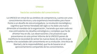 Unesco 
hacia las sociedades del conocimiento 
La UNESCO en virtud de sus ámbitos de competencia, cuenta con unos 
conocimientos técnicos y una experiencia inestimables para hacer 
frente a un desafío de esta envergadura. La revolución tecnológica y 
cognitiva que hemos heredado del siglo xx ha dado una nueva 
dimensión al mandato de la organización , haciendo que sean cada vez 
mas estimulantes los desafíos estratégicos y complejos que ha de 
afrontar hoy en día. Las observaciones y los proyectos que 
presentamos en este primer informe de la UNESCO ponen de 
manifiesto la necesidad de sentar las nuevas bases de una ética que 
oriente a las sociedades del conocimiento en su evolución. Una ética de 
libertad y de la responsabilidad, que ha de basarse en el 
aprovechamiento compartido de los conocimientos. 
 