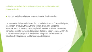 1.- De la sociedad de la información a las sociedades del 
conocimiento 
 Las sociedades del conocimiento, fuente de desarrollo. 
Un elemento de las sociedades del conocimiento es la “capacidad para 
identificar, producir, tratar, transformar, difundir y utilizar la 
información con vistas a crear y aplicar los conocimientos necesarios 
para el desarrollo humano. Estas sociedades se basan en una visión de 
la sociedad que propicia la autonomía y engloba las nociones de 
pluralidad, integración, solidaridad y participación. 
 