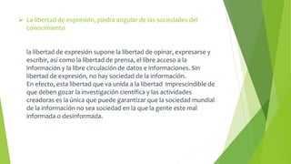  La libertad de expresión, piedra angular de las sociedades del 
conocimiento 
la libertad de expresión supone la libertad de opinar, expresarse y 
escribir, así como la libertad de prensa, el libre acceso a la 
información y la libre circulación de datos e informaciones. Sin 
libertad de expresión, no hay sociedad de la información. 
En efecto, esta libertad que va unida a la libertad imprescindible de 
que deben gozar la investigación científica y las actividades 
creadoras es la única que puede garantizar que la sociedad mundial 
de la información no sea sociedad en la que la gente este mal 
informada o desinformada. 
 