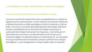 2.- Sociedades en redes, conocimientos y nuevas tecnologías 
la economía del conocimiento en las sociedades en redes. 
La tercera revolución industrial ha sido acompañada de un cambio de 
régimen de los conocimientos. A este respecto se ha hecho referencia 
al advenimiento de un doble paradigma: el de lo inmaterial y el de las 
redes. De echo, la creciente desmaterialización del trabajo individual 
humano- posibilitado por la situación del trabajo manual por la 
sustitución del trabajo manual por las maquinas, y mas tarde por el 
desarrollo de los servicios y el advenimiento de lo virtual con la 
revolución digital- ha desembocado en el nacimiento de una sociedad 
en la que el dominio de lo inmaterial, siempre confiere mas ventajas 
estratégicas y , por consiguiente un mayor poder sobre lo material. 
 