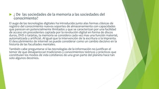  ¿ De las sociedades de la memoria a las sociedades del 
conocimiento? 
El auge de las tecnologías digitales ha introducido junto alas formas clásicas de 
registro del conocimiento nuevos soportes de almacenamiento con capacidades 
que parecen en potencialmente ilimitados y que se caracterizan por una facilidad 
de acceso sin precedentes captada por la revolución digital en forma de discos 
duros, DVD o tarjetas, la memoria se considera cada vez mas una función material, 
automatizada y artificial. Al igual que la intervención de la escritura o la imprenta. 
El descubrimiento de internet se puede considerar como un cambio decisivo en la 
historia de las facultades mentales. 
También cabe preguntarse si las tecnologías de la información no justifican el 
temor de que desaparezcan tradiciones y conocimientos teóricos y prácticos que 
constituían los modos de vida cotidianos de una gran parte del planeta hace tan 
solo algunos decenios. 
 