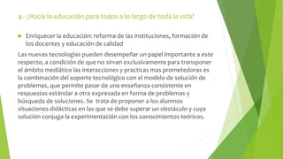 4.- ¿Hacia la educación para todos a lo largo de toda la vida? 
 Enriquecer la educación: reforma de las instituciones, formación de 
los docentes y educación de calidad 
Las nuevas tecnologías pueden desempeñar un papel importante a este 
respecto, a condición de que no sirvan exclusivamente para transponer 
el ámbito mediático las interacciones y practicas mas prometedoras es 
la combinación del soporte tecnológico con el modelo de solución de 
problemas, que permite pasar de una enseñanza consistente en 
respuestas estándar a otra expresada en forma de problemas y 
búsqueda de soluciones. Se trata de proponer a los alumnos 
situaciones didácticas en las que se debe superar un obstáculo y cuya 
solución conjuga la experimentación con los conocimientos teóricos. 
 