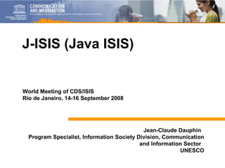 Jean-Claude Dauphin  Program Specialist, Information Society Division, Communication and Information Sector  UNESCO J-ISIS (Java ISIS) World Meeting of CDS/ISIS Rio de Janeiro, 14-16 September 2008 