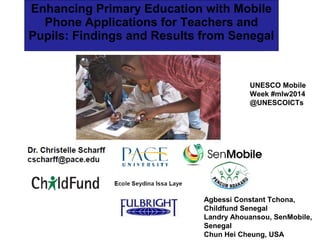Enhancing Primary Education with Mobile
Phone Applications for Teachers and
Pupils: Findings and Results from Senegal

UNESCO Mobile
Week #mlw2014
@UNESCOICTs

Agbessi Constant Tchona,
Childfund Senegal
Landry Ahouansou, SenMobile,
Senegal
Chun Hei Cheung, USA

 