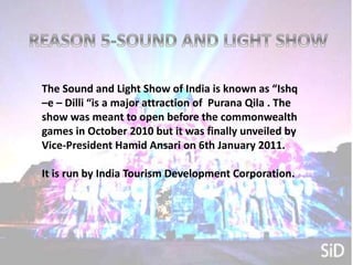 The Sound and Light show named as
The Sound and Light Show of India is known as “Ishq
–e – Dilli “is a major attraction of Purana Qila . The
show was meant to open before the commonwealth
games in October 2010 but it was finally unveiled by
Vice-President Hamid Ansari on 6th January 2011.
It is run by India Tourism Development Corporation.
 