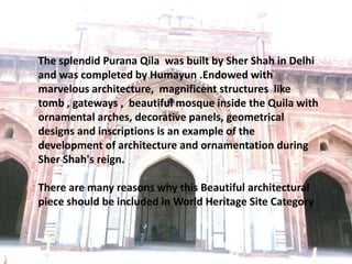 The splendid Purana Qila was built by Sher Shah in Delhi
and was completed by Humayun .Endowed with
marvelous architecture, magnificent structures like
tomb , gateways , beautiful mosque inside the Quila with
ornamental arches, decorative panels, geometrical
designs and inscriptions is an example of the
development of architecture and ornamentation during
Sher Shah's reign.
There are many reasons why this Beautiful architectural
piece should be included in World Heritage Site Category
 