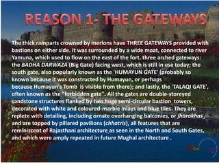The thick ramparts crowned by merlons have THREE GATEWAYS provided with
bastions on either side. It was surrounded by a wide moat, connected to river
Yamuna, which used to flow on the east of the fort. three arched gateways:
the BADHA DARWAZA (Big Gate) facing west, which is still in use today; the
south gate, also popularly known as the 'HUMAYUN GATE' (probably so
known because it was constructed by Humayun, or perhaps
because Humayun's Tomb is visible from there); and lastly, the 'TALAQI GATE',
often known as the "forbidden gate". All the gates are double-storeyed
sandstone structures flanked by two huge semi-circular bastion towers,
decorated with white and coloured-marble inlays and blue tiles. They are
replete with detailing, including ornate overhanging balconies, or jharokhas ,
and are topped by pillared pavilions (chhatris), all features that are
reminiscent of Rajasthani architecture as seen in the North and South Gates,
and which were amply repeated in future Mughal architecture .
 