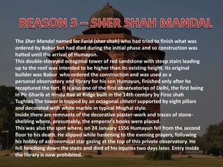 The Sher Mandal named for Farid (sher shah) who had tried to finish what was
ordered by Babur but had died during the initial phase and so construction was
halted until the arrival of Humayun.
This double-storeyed octagonal tower of red sandstone with steep stairs leading
up to the roof was intended to be higher than its existing height. Its original
builder was Babur who ordered the construction and was used as a
personal observatory and library for his son Humayun, finished only after he
recaptured the fort. It is also one of the first observatories of Delhi, the first being
in Pir Gharib at Hindu Rao at Ridge built in the 14th century by Firoz shah
Tughlaq.The tower is topped by an octagonal chhatri supported by eight pillars
and decorated with white marble in typical Mughal style.
Inside there are remnants of the decorative plaster-work and traces of stone-
shelving where, presumably, the emperor's books were placed.
This was also the spot where, on 24 January 1556 Humayun fell from the second
floor to his death. He slipped while hastening to the evening prayers, following
his hobby of astronomical star gazing at the top of this private observatory. He
fell headlong down the stairs and died of his injuries two days later. Entry inside
the library is now prohibited.
 