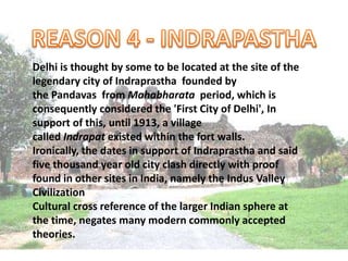 Delhi is thought by some to be located at the site of the
legendary city of Indraprastha founded by
the Pandavas from Mahabharata period, which is
consequently considered the 'First City of Delhi', In
support of this, until 1913, a village
called Indrapat existed within the fort walls.
Ironically, the dates in support of Indraprastha and said
five thousand year old city clash directly with proof
found in other sites in India, namely the Indus Valley
Civilization
Cultural cross reference of the larger Indian sphere at
the time, negates many modern commonly accepted
theories.
 