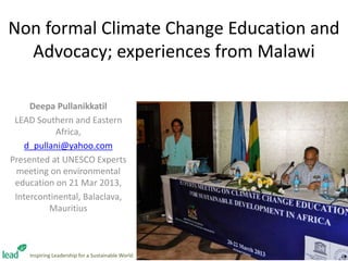 Non formal Climate Change Education and
Advocacy; experiences from Malawi
Deepa Pullanikkatil
LEAD Southern and Eastern
Africa,
d_pullani@yahoo.com
Presented at UNESCO Experts
meeting on environmental
education on 21 Mar 2013,
Intercontinental, Balaclava,
Mauritius
Inspiring Leadership for a Sustainable World
 