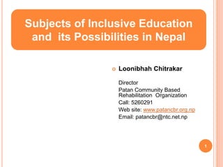  Loonibhah Chitrakar
Director
Patan Community Based
Rehabilitation Organization
Call: 5260291
Web site: www.patancbr.org.np
Email: patancbr@ntc.net.np
Subjects of Inclusive Education
and its Possibilities in Nepal
1
 