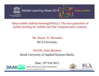 Mobile Learning Week 2014

Open mobile ambient learning(OMAL): The next generation of
mobile learning for 'mobile-rich' but 'computer-poor' contexts.

Mr. Simon .N. Mwendia,
KCA University.
Prof Dr. Ilona Buchem,
Beuth University of Applied Sciences Berlin.
Date: 19th Feb 2013.
Copyright 2014 Mwendia,Buchem (2014)

 
