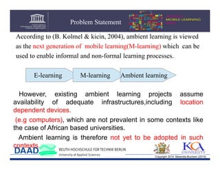 Problem Statement
According to (B. Kolmel & kicin, 2004), ambient learning is viewed
as the next generation of mobile learning(M-learning) which can be
used to enable informal and non-formal learning processes.
E-learning

M-learning

Ambient learning

However, existing ambient learning projects assume
availability of adequate infrastructures,including location
dependent devices.
(e.g computers), which are not prevalent in some contexts like
the case of African based universities.
Ambient learning is therefore not yet to be adopted in such
contexts.
Copyright 2014 Mwendia,Buchem (2014)

 