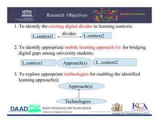 Research Objectives
1. To identify the existing digital divides in learning contexts.
L.context1

divides

L.context2

2. To identify appropriate mobile learning approach (s) for bridging
digital gaps among university students.
L.context1

Approach(s)

L. context2

3. To explore appropriate technologies for enabling the identified
learning approach(s).
Approach(s)
Technologies
Copyright 2014 Mwendia,Buchem (2014)

 