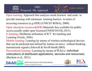 OB2:
Proposed ML Approach
Open learning: Approach that analyses needs learners and seeks to
provide learning with minimum learning barriers in terms of
accessing resources (e.g OER) (UNICEF ROSA), 2009).
Open education resources(OER):Materials free available for public
access,usually under open licenses(UNESCO/COL,2011).
E-learning: Deliberate utilization of ICT for teaching and
Learning (Naidu, 2006).
Mobile learning: Learning by means of wireless technological devices
that can be pocketed and utilised by learner on move without breaking
transmission signals (Attewell & Savill-Smith,2005).
Personalized learning: Learning by means of PLE(i.e. individual
collocations of distributed applications, services and resources)
(Buchem et al., 2011).
Copyright 2014 Mwendia,Buchem (2014)

 