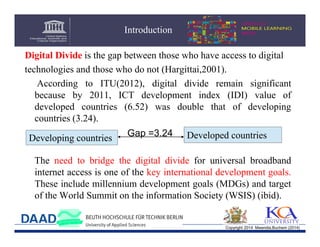 Introduction
Digital Divide is the gap between those who have access to digital
technologies and those who do not (Hargittai,2001).
According to ITU(2012), digital divide remain significant
because by 2011, ICT development index (IDI) value of
developed countries (6.52) was double that of developing
countries (3.24).
Developing countries

Gap =3.24

Developed countries

The need to bridge the digital divide for universal broadband
internet access is one of the key international development goals.
These include millennium development goals (MDGs) and target
of the World Summit on the information Society (WSIS) (ibid).

Copyright 2014 Mwendia,Buchem (2014)

 
