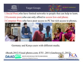 Target Groups
1.Social Poor,who have limited networks to people that can help to learn.
2.Economic poor,who can only afford to access low-end phone.
3.Computer Poor,who have poor access to PC but rich access to phones.

Germany and Kenya users with different media.
(Beuth,2012;Visual photos.com; ETU ,2011;Gatehouse.G.,2012)
Copyright 2014 Mwendia,Buchem (2014)

 