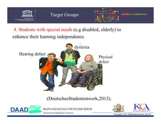 Target Groups
4. Students with special needs (e.g disabled, elderly) to
enhance their learning independence.
dyslexia
Hearing defect

Physical
defect

(DeutschesStudentenwerk,2013).

Copyright 2014 Mwendia,Buchem (2014)

 