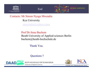 End
Contacts: Mr Simon Nyaga Mwendia
Kca University
smwendia@yahoo.com.
Prof Dr ilona Buchem
Beuth University of Applied sciences Berlin
buchem@beuth-hochschule.de
Thank You.

Questions ?

Copyright 2014 Mwendia,Buchem (2014)

 