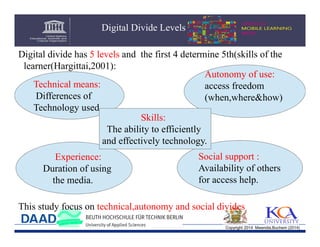 Digital Divide Levels
Digital divide has 5 levels and the first 4 determine 5th(skills of the
learner(Hargittai,2001):
Autonomy of use:
Technical means:
access freedom
Differences of
(when,where&how)
Technology used.
.
Skills:
The ability to efficiently
and effectively technology.
Experience:
Duration of using
the media.

Social support :
Availability of others
for access help.

This study focus on technical,autonomy and social divides
Copyright 2014 Mwendia,Buchem (2014)

 