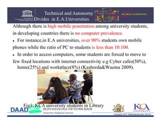 Technical and Autonomy
Divides in E.A.Universities
Although there is high mobile penetration among university students,
in developing countries there is no computer prevalence.
 For instance,in E.A universities, over 90% students own mobile
phones while the ratio of PC to students is less than 10:100.
 In order to access computers, some students are forced to move to
few fixed locations with internet connectivity e.g Cyber cafes(50%),
home(25%) and workplace(8%) (Kashorda&Waema 2009).

Fig1: KCA university students in Library
Copyright 2014 Mwendia,Buchem (2014)

 