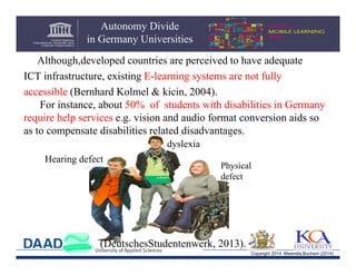 Autonomy Divide
in Germany Universities
Although,developed countries are perceived to have adequate
ICT infrastructure, existing E-learning systems are not fully
accessible (Bernhard Kolmel & kicin, 2004).
For instance, about 50% of students with disabilities in Germany
require help services e.g. vision and audio format conversion aids so
as to compensate disabilities related disadvantages.
dyslexia
Hearing defect

Physical
defect

(DeutschesStudentenwerk, 2013).
Copyright 2014 Mwendia,Buchem (2014)

 