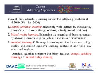 Current
M-learning Approaches
Current forms of mobile learning aims at the following (Pacheler et
al,2010; Sharples, 2006):
1.Context-sensitive learning:Interacting with learners by considering
learner’s current context (e.g. location, activity, social relations).
2. Mixed reality learning:Enhancing the meaning of learning content
by allowing learners to participate in a media-rich environment.
3. Ambient learning:Offer easy E-learning service (i.e access to high
quality and context sensitive learning content at any time, any
where and anyhow.
Ambient learning therefore combines features context sensitive
learning and mixed reality learning.

Copyright 2014 Mwendia,Buchem (2014)

 