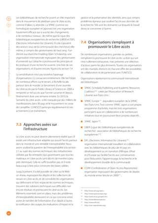 46
CHAPITRE7:StratégiesdepromotionduLibreaccès
Les bibliothèques de recherche jouent un rôle important
dans le mouvement de plaidoyer pour le Libre accès,
comme il fallait s’y attendre. La SPARC (comme ses
homologues européen et japonais) est une organisation
hautement efficace qui a suscité des changements
à de nombreux niveaux ; de même que la Ligue des
bibliothèques européennes de recherche (LIBER) et l’EIFL
(Electronic Information for Libraries). À cela s’ajoutent
des acteurs issus de la communauté des chercheurs elle-
même, y compris des gestionnaires de haut rang : l’un
d’entre eux étant the Enabling Open Scholarship, une
organisation internationale regroupant des gestionnaires
d’université qui s’attache à promouvoir les principes et
les pratiques d’une recherche ouverte. Une liste de ces
organisations, et d’autres encore, figure à la section 7.4.
La sensibilisation n’est pas toutefois l’apanage
d’organisations s’y consacrant entièrement. Elle fait l’objet
de nombreux efforts sur le terrain, à l’échelle locale,
partout dans le monde. Le lancement d’une Journée
du Libre accès par la Public Library of Science en 2008 a
remporté un tel succès que l’année suivante et depuis,
l’événement dure une semaine entière. En 2010, la
Semaine du Libre accès a été marquée par des milliers de
manifestations dans 90 pays et le mouvement ne cesse
de s’amplifier. L’UNESCO participe régulièrement et très
activement à cet événement.
7.3 Approches axées sur
l’infrastructure
Le Libre accès ne peut devenir pleinement réalité que s’il
existe une infrastructure adaptée qui assure l’accès partout
dans le monde et une véritable interopérabilité. Nous
avons soulevé la question de l’interopérabilité à la section
2.1 au sujet des normes techniques des métadonnées
utilisées par les entrepôts (qui garantissent que tous les
matériaux en Libre accès sont décrits de manière à peu
près identique). Cela ne suffit toutefois pas, et il reste
beaucoup à faire pour construire des bases solides.
Jusqu’à présent, il a été possible de créer sur le Web
un réseau regroupant les dépôts et les collections de
revues en Libre accès, et de consolider les organisations
qui définissent et font respecter les normes techniques,
trouvent des solutions techniques aux difficultés non
encore résolues et promeuvent le Libre accès. Les
éléments essentiels sont en place, mais des problèmes
d’interopérabilité demeurent en ce qui concerne entre
autres le transfert de l’information d’un dépôt à l’autre,
la notification des usages, les évaluations d’impact et la
gestion et la préservation des identités, ainsi que certains
problèmes épineux que soulève l’accès aux données de
la recherche. Tels sont les domaines sur lesquels le travail
devra se concentrer à l’avenir.
7.4 Organisations s’employant à
promouvoir le Libre accès
De nombreuses organisations, grandes ou petites,
s’emploient à promouvoir le Libre accès. La liste qui suit
n’est nullement exhaustive, mais présente une sélection
d’acteurs parmi les plus éminents. Toutes ces organisations
ont des mandats distincts et chacune offre des possibilités
de collaboration et de partenariat avec l’UNESCO.
Organisations représentant la communauté internationale
des bibliothèques
◾ SPARC (Scholarly Publishing and Academic Resources
Coalition)126
 : créée par l’Association of Research
Libraries aux États-Unis ;
◾ SPARC Europe127
 : équivalent européen de la SPARC
des États-Unis. Tout comme SPARC Japon, a son propre
programme d’activités, mais les trois organisations
participent aussi en collaboration à de nombreuses
initiatives tout en poursuivant leurs propres objectifs ;
◾ SPARC Japon128
;
◾ LIBER (Ligue des bibliothèques européennes de
recherche) : association de bibliothèques de recherche
européennes129
;
◾ EIFL (Electronic Information for Libraries)130
 :
organisation internationale travaillant en collaboration
avec les bibliothèques de plus de 45 pays en
développement ou en transition d’Afrique, d’Asie
et d’Europe qui facilite l’accès aux connaissances
pour l’éducation, l’apprentissage, la recherche et le
développement durable de la communauté .
◾ COAR (Confederation of Open Access Repositories) :
organisation regroupant des gestionnaires de dépôts
du monde entier lancée en 2009131
 ;
126
http://www.arl.org/sparc/.
127
http://www.sparceurope.org/.
128
http://www.nii.ac.jp/sparc/en/.
129
http://www.libereurope.eu/.
130
http://www.eifl.net/.
131
http://coar-repositories.org/.
 