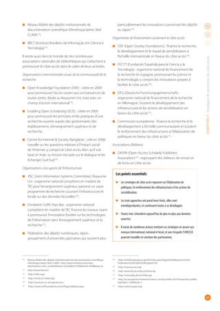 47
CHAPITRE7:StratégiesdepromotionduLibreaccès
◾ Réseau fédéré des dépôts institutionnels de
documentation scientifique d’Amérique latine, Red
CLARA132
;
◾ IBICT (Instituto Brasileiro de Informação em Ciência e
Tecnologia)133
.
Il existe aussi dans le monde de très nombreuses
associations nationales de bibliothèques qui s’attachent à
promouvoir le Libre accès dans le cadre de leurs activités.
Organisations internationales issues de la communauté de la
recherche
◾ Open Knowledge Foundation (OKF) : créée en 2004
pour promouvoir l’accès ouvert aux connaissances de
toutes sortes. Basée au Royaume-Uni, mais avec un
champ d’action international134
;
◾ Enabling Open Scholarship (EOS) : créée en 2009
pour promouvoir les principes et les pratiques d’une
recherche ouverte auprès des gestionnaires des
établissements d’enseignement supérieur et de
recherche ;
◾ Centre for Internet & Society, Bangalore : créé en 2008,
travaille sur les questions relatives à l’impact social
de l’Internet, y compris le Libre accès. Bien qu’il soit
basé en Inde, sa mission est axée sur le dialogue et les
échanges Sud-Sud135
.
Organisations s’occupant de l’infrastructure
◾ JISC (Joint Information Systems Committee), Royaume-
Uni : organisme national compétent en matière de
TIC pour l’enseignement supérieur, parraine un vaste
programme de recherche couvrant l’infrastructure et
fondé sur des données factuelles136
;
◾ Fondation SURF, Pays-Bas : organisme national
compétent en matière de TIC, finance les travaux visant
à promouvoir l’innovation fondée sur les technologies
de l’information dans l’enseignement supérieur et la
recherche137
;
◾ Fédération des dépôts numériques, Japon :
groupement d’universités japonaises qui soutient plus
132
Réseau fédéré des dépôts institutionnels de documentation scientifique
d’Amérique latine, Red CLARA : http://www.redclara.net/index.
php?option=com_content&view=article&id=533&Itemid=504&lang=es.
133
http://www.ibict.br/.
134
http://okfn.org/.
135
http://www.cis-india.org/.
136
http://www.jisc.ac.uk/openaccess.
137
http://www.surffoundation.nl/en/Pages/default.aspx.
particulièrement les innovations concernant les dépôts
au Japon138
.
Organismes de financement soutenant le Libre accès
◾ OSF (Open Society Foundations) : finance la recherche,
le développement et le travail de sensibilisation à
l’échelle internationale en faveur du Libre accès139
;
◾ FECYT (Fundación Española para la Ciencia y la
Tecnología) : organisme national de financement de
la recherche en Espagne, promouvant la science et
la technologie, y compris les innovations propres à
faciliter le Libre accès140
;
◾ DFG (Deutsche Forschungsgemeinschaft) :
organisme national de financement de la recherche
en Allemagne. Soutient le développement des
infrastructures et les actions de sensibilisation en
faveur du Libre accès141
;
◾ Commission européenne : finance la recherche et le
développement à l’échelle communautaire et soutient
le renforcement des infrastructures et l’élaboration de
politiques en faveur du Libre accès142
.
Associations d’éditeurs
◾ OASPA (Open Access Scholarly Publishers
Association)143
 : regroupant des éditeurs de revues et
de livres en Libre accès.
Les points essentiels
▶ Les stratégies de Libre accès reposent sur l’élaboration de
politiques, le renforcement des infrastructures et les actions de
sensibilisation.
▶ Les trois approches ont porté leurs fruits, elles sont
interdépendantes, et continuent toutes à se développer.
▶ Toutes trois s’étendent aujourd’hui de plus en plus aux données
ouvertes.
▶ Il existe de nombreux acteurs mettant ces stratégies en œuvre aux
niveaux international, national et local, et avec lesquels l’UNESCO
pourrait travailler et conclure des partenariats.
138
http://drf.lib.hokudai.ac.jp/drf/index.php?Digital%20Repository%20
Federation%20%28in%20English%29.
139
http://www.soros.org/.
140
http://www.fecyt.es/fecyt/home.do.
141
http://www.dfg.de/en/index.jsp.
142
http://ec.europa.eu/research/science-society/index.cfm?fuseaction=public.
topic&id=1294&lang=1.
143
http://www.oaspa.org/.
 