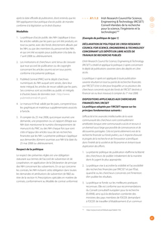 67
après la date officielle de publication, étant entendu que les
NIH appliqueront leur politique d’accès public de manière
conforme à la législation sur le droit d’auteur.
Modalités
1. La politique d’accès public des NIH s’applique à tous
les articles validés par les pairs qui ont été produits, en
tout ou partie, avec des fonds directement alloués par
les NIH, ou par des membres du personnel des NIH,
et qui ont été acceptés pour publication à la date du
7 avril 2008 ou ultérieurement. 
2. Les institutions et chercheurs sont tenus de s’assurer
que tout accord de publication ou de copyright
concernant les articles soumis est en tous points
conforme à la présente politique.
3. PubMed Central (PMC) est le dépôt d’archives
numériques du NIH auquel sont versés, dans leur
texte intégral, les articles de revue validés par les pairs.
Ses contenus sont accessibles au public et intégrés
à d’autres bases de données (voir : http://www.
pubmedcentral.nih.gov/).
4. Le manuscrit final, validé par les pairs, comprend tous
les graphiques et matériaux supplémentaires associés
à l’article. 
5. À compter du 25 mai 2008, quiconque soumet une
demande, une proposition ou un rapport d’étape aux
NIH doit mentionner le numéro d’enregistrement de
manuscrit du PMC ou des NIH chaque fois que sont
cités à l’appui des articles issus de ses recherches
financées par les NIH. La présente politique s’applique
aux demandes dûment soumises aux NIH à la date du
25 mai 2008 ou ultérieurement.
Respect de la politique
Le respect des présentes règles est une obligation
statutaire aux termes de l’accord de subvention et de
coopération, en application de la Déclaration de principe
des NIH concernant les subventions. En ce qui concerne
les contrats, les NIH incluent cette obligation dans toutes
les demandes et attributions de subvention de R&D au
titre de la section H, Prescriptions spéciales en matière de
contrats, conformément au Modèle de contrat uniformisé.
A1.1.3 Irish Research Council for Science,
Engineering & Technology (IRCSET)
Conseil irlandais de la recherche
pour la science, l’ingénierie et la
technologie)165
[Exemple de politique de type 1]
DÉCLARATION DE POLITIQUE DE L’IRISH RESEARCH
COUNCIL FOR SCIENCE, ENGINEERING & TECHNOLOGY
CONCERNANT LES DÉPÔTS EN LIBRE ACCÈS DE
TRAVAUX DE RECHERCHE PUBLIÉS
L’Irish Research Council for Science, Engineering & Technology
(IRCSET) a établi et applique la politique ci-après concernant
le dépôt de publications savantes dans des dépôts en Libre
accès.
La politique ci-après est appliquée à toute publication
savante résultant en tout ou partie de recherches financées
par l’IRCSET (c’est-à-dire pour lesquelles un ou plusieurs des
chercheurs concernés reçoit des fonds de l’IRCSET destinés à
financer ses ou leurs travaux) à compter du 1er
mai 2008.
DISPOSITIONS APPLICABLES AUX CHERCHEURS
FINANCÉS PAR L’IRCSET
La politique adoptée par l’IRCSET repose sur les
principes fondamentaux suivants :
L’efficacité et les avancées intellectuelles de la vaste
communauté des chercheurs sont continuellement
améliorées lorsque cette communauté a accès et recours à
un éventail aussi large que possible de connaissances et de
découvertes partagées. Cela est particulièrement vrai de la
recherche financée sur fonds publics, où il importe d’assurer
le progrès de la recherche et de l’innovation scientifiques
dans l’intérêt de la société et de l’économie en évitant toute
duplication des efforts.
1. La présente politique de publication réaffirme la liberté
des chercheurs de publier initialement de la manière
dont ils jugent le plus appropriée.
2. La politique vise à accroître la visibilité et l’accessibilité
des recherches financées par l’IRCSET et par l’État,
quand le ou les chercheurs concernés ont l’intention
d’en publier les résultats.
3. La politique se fonde sur les meilleures pratiques
reconnues. Elle est conforme aux recommandations
du Conseil consultatif européen pour la recherche
(EURAB), ainsi qu’à la déclaration combinée des
ministres des pays membres de l’OCDE demandant
à l’OCDE de travailler à l’établissement d’un commun
165
http://www.ircset.ie/Default.aspx?tabid=102.
 