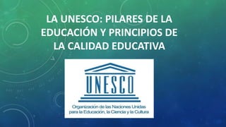 LA UNESCO: PILARES DE LA
EDUCACIÓN Y PRINCIPIOS DE
LA CALIDAD EDUCATIVA
 