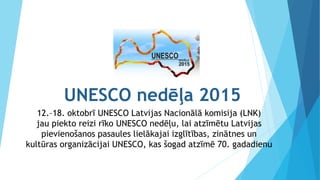 UNESCO nedēļa 2015
12.–18. oktobrī UNESCO Latvijas Nacionālā komisija (LNK)
jau piekto reizi rīko UNESCO nedēļu, lai atzīmētu Latvijas
pievienošanos pasaules lielākajai izglītības, zinātnes un
kultūras organizācijai UNESCO, kas šogad atzīmē 70. gadadienu
 