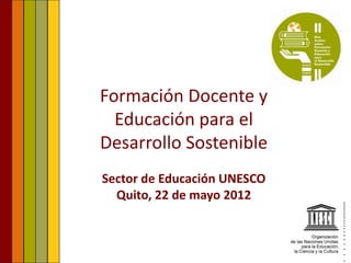 Formación Docente y
  Educación para el
Desarrollo Sostenible
Sector de Educación UNESCO
  Quito, 22 de mayo 2012
 