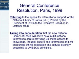 General Conference Resolution, Paris, 1999 Referring  to the appeal for international support for the National Library of Latvia (NLL) Project by the President of Latvia to the Executive Board on 22 October 1998, Taking into consideration  that the new National Library of Latvia will serve as a multifunctional information centre providing unlimited access to knowledge, thought, culture and information and will encourage ethnic integration and cultural diversity according to UNESCO principles, 