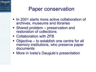 Paper conservation In 2001 starts more active collaboration of archives, museums and libraries Shared problem – preservation and restoration of collections  Collaboration with ZFB Objective – to establish one centre for all memory institutions, who preserve paper documents More in Iveta’s Daugule’s presentation  