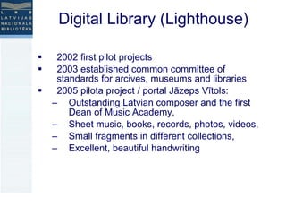 Digital Library (Lighthouse) 2002 first pilot projects 2003 established common committee of standards for arcives, museums and libraries  2005 pilota project / portal Jāzeps Vītols:  Outstanding Latvian composer and the first Dean of Music Academy,  Sheet music, books, records, photos, videos, Small fragments in different collections, Excellent, beautiful handwriting 