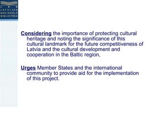 Considering  the importance of protecting cultural heritage and noting the significance of this cultural landmark for the future competitiveness of Latvia and the cultural development and cooperation in the Baltic region, Urges  Member States and the international community to provide aid for the implementation of this project. 