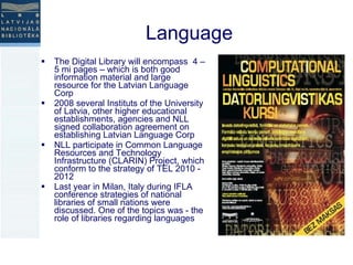 Language The Digital Library will encompass  4 – 5 mi pages – which is both good information material and large resource for the Latvian Language Corp 2008 several Instituts of the University of Latvia, other higher educational establishments, agencies and NLL signed collaboration agreement on establishing Latvian Language Corp NLL participate in Common Language Resources and Technology Infrastructure (CLARIN) Project, which conform to the strategy of TEL 2010 - 2012 Last year in Milan, Italy during IFLA conference strategies of national libraries of small nations were discussed. One of the topics was - the role of libraries regarding languages 
