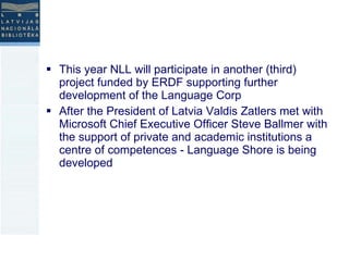 This year NLL will participate in another (third) project funded by ERDF supporting further development of the Language Corp  After the President of Latvia Valdis Zatlers met with Microsoft Chief Executive Officer Steve Ballmer with the support of private and academic institutions a centre of competences - Language Shore is being developed 