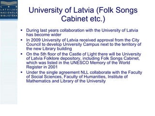 University of Latvia (Folk Songs Cabinet etc.) During last years collaboration with the University of Latvia has become wider  In 2009 University of Latvia received approval from the City Council to develop University Campus next to the territory of the new Library building On the 5th floor of the Castle of Light there will be University of Latvia Folklore depository, including Folk Songs Cabinet, which was listed in the UNESCO Memory of the World Register in 2001  Under the single agreement NLL collaborate with the Faculty of Social Sciences, Faculty of Humanities, Institute of Mathematics and Library of the University 