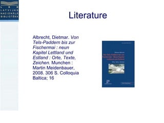Literature Albrecht, Dietmar.  Von Tels-Paddern bis zur Fischermai : neun Kapitel Lettland und Estland : Orte, Texte, Zeichen.  Munchen : Martin Meidenbauer, 2008. 306 S. Colloquia Baltica; 16  
