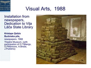 Installation from newspapers, Dedication to Viļa Lāča State Library Kristaps Ģelzis Burtnieka pils,  newspapers. 1988 Theatre Museum, (with participation of O.Tillbergs, O.Pētersons, A.Breže, J.Putrāms) Visual Arts,  1988 