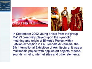 In September 2002 young artists from the group Ma1z3 creatively played upon the symbolic meaning and origin of Birkert’s Project within Latvian exposition in La Biennale di Venezia, the 8th International Exhibition of Architecture. It was a multimedia project with applied art objects, videos, sounds, smells, internet sites and other elements. 