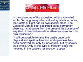 In the catalogue of the exposition Ainārs Kamoliņš wrote: “Among many other cultural symbols in Latvia, the Castle of Light has its own special place. The Castle of Light is best described as its permanent absence. Its absence from the present. Its absence of any kind of direct observation. Absence even from its own realisation.” “ It will be possible to raise the castle once both physical and spiritual freedom and openness has been achieved not only by individuals, but by society as a whole. Only in this type of freedom does the meaning in the castle’s resurrection appear.” 