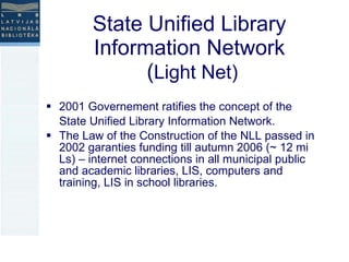 State Unified Library  Information Network  ( Light Net) 2001 Governement ratifies the concept of the State Unified Library Information Network.  The Law of the Construction of the NLL passed in 2002 garanties funding till autumn 2006 (~ 12 mi Ls) – internet connections in all municipal public and academic libraries, LIS, computers and training, LIS in school libraries. 