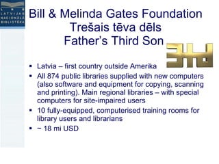 Bill & Melinda Gates Foundation  Trešais tēva dēls  Father’s Third Son  Latvia – first country outside Amerika All 874 public libraries supplied with new computers (also software and equipment for copying, scanning and printing). Main regional libraries – with special computers for site-impaired users 10 fully-equipped, computerised training rooms for library users and librarians ~ 18 mi USD 