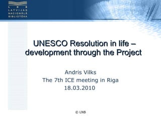 UNESCO Resolution in life – development through the Project  Andris Vilks The 7th ICE meeting in Riga 18.03.2010  