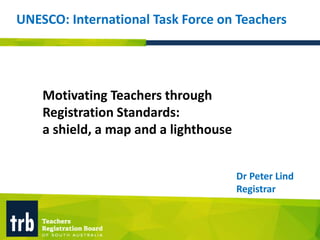 Motivating Teachers through
Registration Standards:
a shield, a map and a lighthouse
Dr Peter Lind
Registrar
UNESCO: International Task Force on Teachers
 