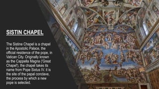 The Sistine Chapel is a chapel
in the Apostolic Palace, the
official residence of the pope, in
Vatican City. Originally known
as the Cappella Magna ('Great
Chapel'), the chapel takes its
name from Pope Sixtus IV. it is
the site of the papal conclave,
the process by which a new
pope is selected.
SISTIN CHAPEL
 
