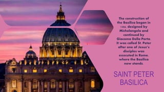 SAINT PETER
BASILICA
The construction of
the Basilica began in
1506, designed by
Michelangelo and
continued by
Giacomo Della Porta.
It was called St. Peter
after one of Jesus’s
disciples was
executed in Rome,
where the Basilica
now stands.
 